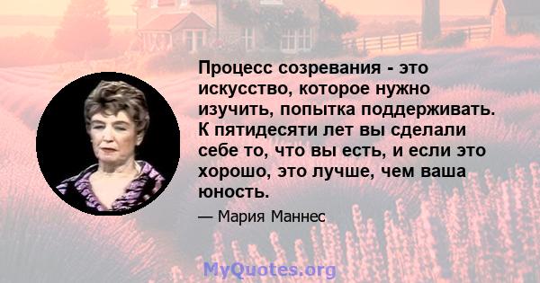 Процесс созревания - это искусство, которое нужно изучить, попытка поддерживать. К пятидесяти лет вы сделали себе то, что вы есть, и если это хорошо, это лучше, чем ваша юность.