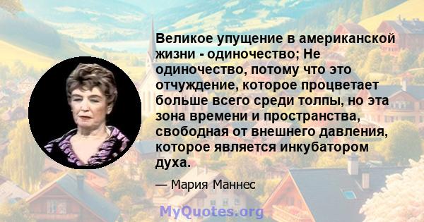 Великое упущение в американской жизни - одиночество; Не одиночество, потому что это отчуждение, которое процветает больше всего среди толпы, но эта зона времени и пространства, свободная от внешнего давления, которое