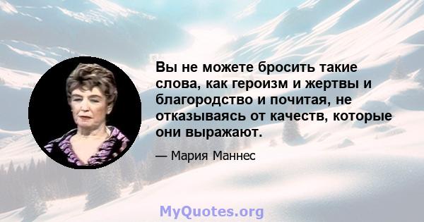 Вы не можете бросить такие слова, как героизм и жертвы и благородство и почитая, не отказываясь от качеств, которые они выражают.