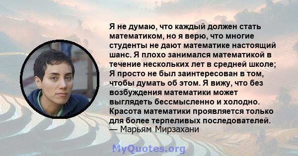 Я не думаю, что каждый должен стать математиком, но я верю, что многие студенты не дают математике настоящий шанс. Я плохо занимался математикой в ​​течение нескольких лет в средней школе; Я просто не был заинтересован