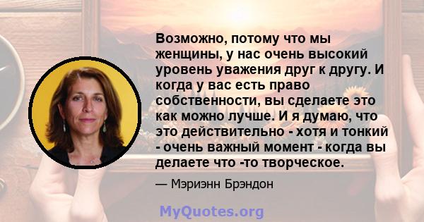 Возможно, потому что мы женщины, у нас очень высокий уровень уважения друг к другу. И когда у вас есть право собственности, вы сделаете это как можно лучше. И я думаю, что это действительно - хотя и тонкий - очень