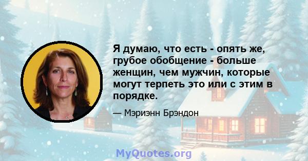 Я думаю, что есть - опять же, грубое обобщение - больше женщин, чем мужчин, которые могут терпеть это или с этим в порядке.