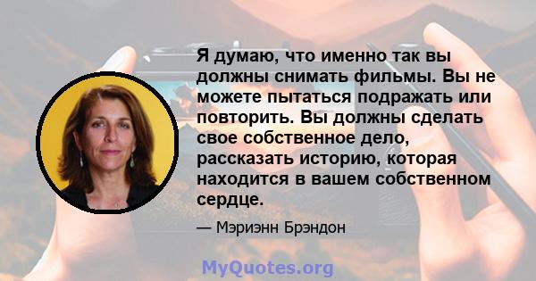 Я думаю, что именно так вы должны снимать фильмы. Вы не можете пытаться подражать или повторить. Вы должны сделать свое собственное дело, рассказать историю, которая находится в вашем собственном сердце.