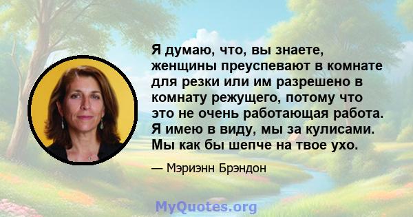 Я думаю, что, вы знаете, женщины преуспевают в комнате для резки или им разрешено в комнату режущего, потому что это не очень работающая работа. Я имею в виду, мы за кулисами. Мы как бы шепче на твое ухо.