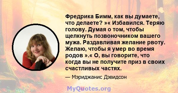 Фредрика Бимм, как вы думаете, что делаете? »« Избавился. Теряю голову. Думая о том, чтобы щелкнуть позвоночником вашего мужа. Раздавливая желание рвоту. Желаю, чтобы я умер во время родов ».« О, вы говорите, что когда