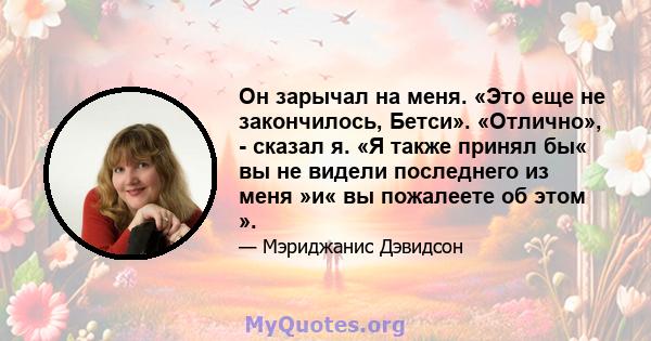 Он зарычал на меня. «Это еще не закончилось, Бетси». «Отлично», - сказал я. «Я также принял бы« вы не видели последнего из меня »и« вы пожалеете об этом ».