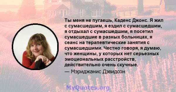 Ты меня не пугаешь, Каденс Джонс. Я жил с сумасшедшим, я ездил с сумасшедшим, я отдыхал с сумасшедшим, я посетил сумасшедшие в разных больницах, я сеанс на терапевтические занятия с сумасшедшими. Честно говоря, я думаю, 