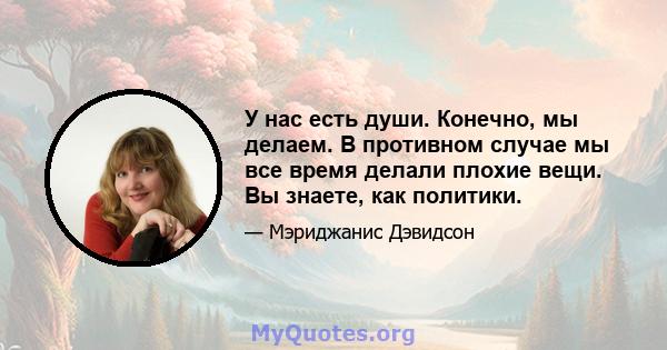 У нас есть души. Конечно, мы делаем. В противном случае мы все время делали плохие вещи. Вы знаете, как политики.