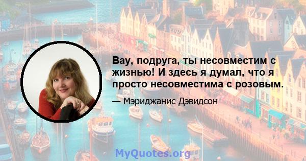 Вау, подруга, ты несовместим с жизнью! И здесь я думал, что я просто несовместима с розовым.