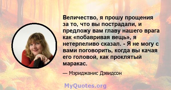 Величество, я прошу прощения за то, что вы пострадали, и предложу вам главу нашего врага как «побавривая вещь», я нетерпеливо сказал. - Я не могу с вами поговорить, когда вы качая его головой, как проклятый маракас.