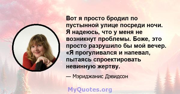 Вот я просто бродил по пустынной улице посреди ночи. Я надеюсь, что у меня не возникнут проблемы. Боже, это просто разрушило бы мой вечер. «Я прогуливался и напевал, пытаясь спроектировать невинную жертву.