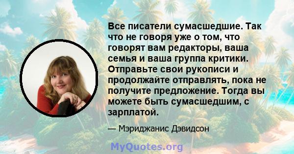 Все писатели сумасшедшие. Так что не говоря уже о том, что говорят вам редакторы, ваша семья и ваша группа критики. Отправьте свои рукописи и продолжайте отправлять, пока не получите предложение. Тогда вы можете быть