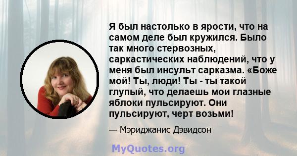 Я был настолько в ярости, что на самом деле был кружился. Было так много стервозных, саркастических наблюдений, что у меня был инсульт сарказма. «Боже мой! Ты, люди! Ты - ты такой глупый, что делаешь мои глазные яблоки