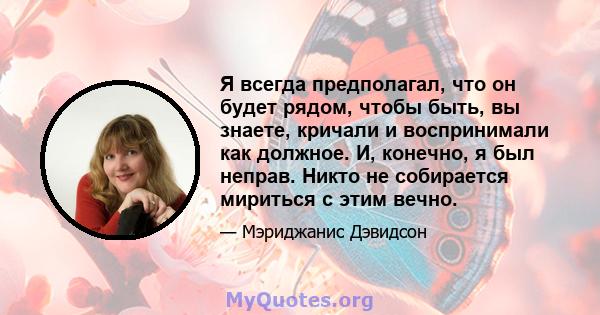 Я всегда предполагал, что он будет рядом, чтобы быть, вы знаете, кричали и воспринимали как должное. И, конечно, я был неправ. Никто не собирается мириться с этим вечно.