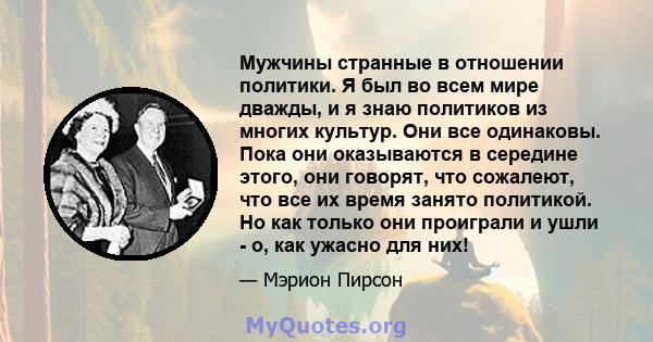 Мужчины странные в отношении политики. Я был во всем мире дважды, и я знаю политиков из многих культур. Они все одинаковы. Пока они оказываются в середине этого, они говорят, что сожалеют, что все их время занято