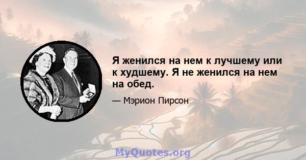 Я женился на нем к лучшему или к худшему. Я не женился на нем на обед.