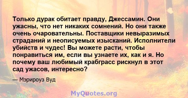 Только дурак обитает правду, Джессамин. Они ужасны, что нет никаких сомнений. Но они также очень очаровательны. Поставщики невыразимых страданий и неописуемых изысканий. Исполнители убийств и чудес! Вы можете расти,