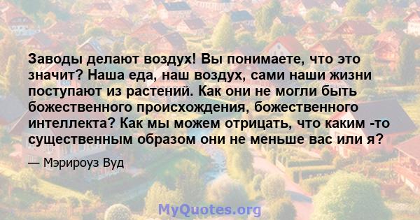 Заводы делают воздух! Вы понимаете, что это значит? Наша еда, наш воздух, сами наши жизни поступают из растений. Как они не могли быть божественного происхождения, божественного интеллекта? Как мы можем отрицать, что