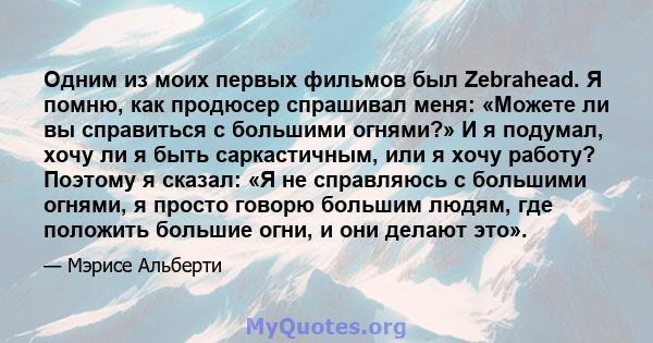 Одним из моих первых фильмов был Zebrahead. Я помню, как продюсер спрашивал меня: «Можете ли вы справиться с большими огнями?» И я подумал, хочу ли я быть саркастичным, или я хочу работу? Поэтому я сказал: «Я не