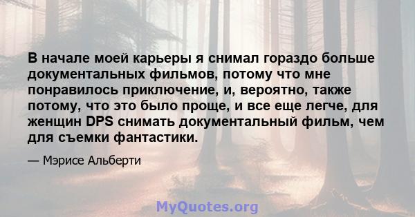 В начале моей карьеры я снимал гораздо больше документальных фильмов, потому что мне понравилось приключение, и, вероятно, также потому, что это было проще, и все еще легче, для женщин DPS снимать документальный фильм,