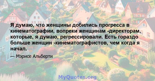 Я думаю, что женщины добились прогресса в кинематографии, вопреки женщинам -директорам, которые, я думаю, регрессировали. Есть гораздо больше женщин -кинематографистов, чем когда я начал.