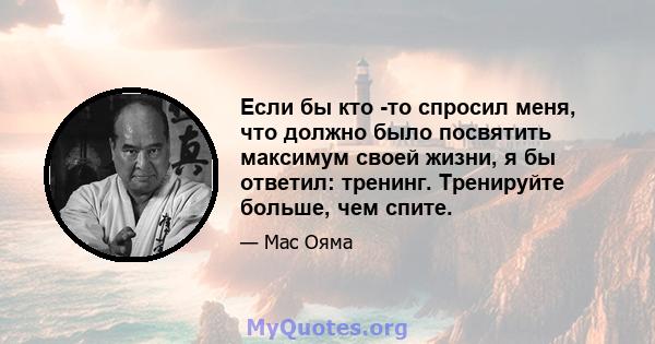 Если бы кто -то спросил меня, что должно было посвятить максимум своей жизни, я бы ответил: тренинг. Тренируйте больше, чем спите.