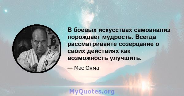 В боевых искусствах самоанализ порождает мудрость. Всегда рассматривайте созерцание о своих действиях как возможность улучшить.