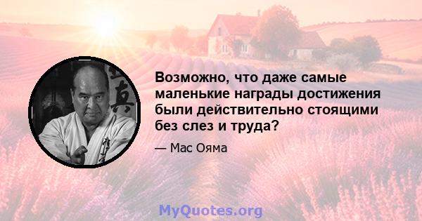 Возможно, что даже самые маленькие награды достижения были действительно стоящими без слез и труда?