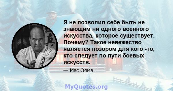 Я не позволил себе быть не знающим ни одного военного искусства, которое существует. Почему? Такое невежество является позором для кого -то, кто следует по пути боевых искусств.