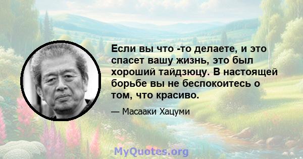 Если вы что -то делаете, и это спасет вашу жизнь, это был хороший тайдзюцу. В настоящей борьбе вы не беспокоитесь о том, что красиво.