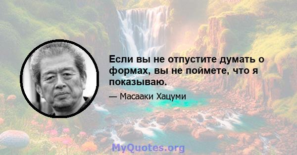 Если вы не отпустите думать о формах, вы не поймете, что я показываю.