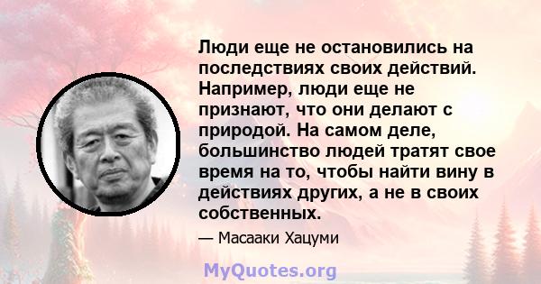 Люди еще не остановились на последствиях своих действий. Например, люди еще не признают, что они делают с природой. На самом деле, большинство людей тратят свое время на то, чтобы найти вину в действиях других, а не в