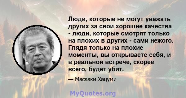 Люди, которые не могут уважать других за свои хорошие качества - люди, которые смотрят только на плохих в других - сами нежого. Глядя только на плохие моменты, вы открываете себя, и в реальной встрече, скорее всего,