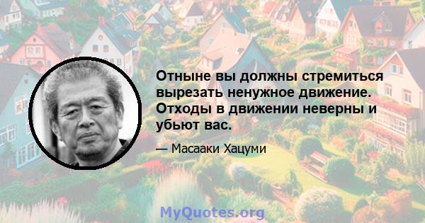 Отныне вы должны стремиться вырезать ненужное движение. Отходы в движении неверны и убьют вас.