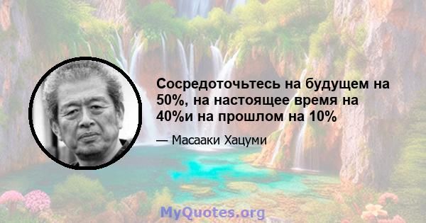 Сосредоточьтесь на будущем на 50%, на настоящее время на 40%и на прошлом на 10%