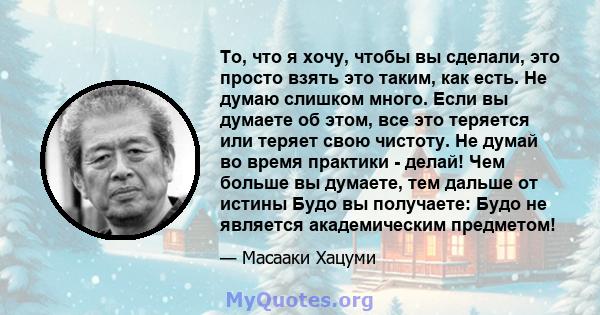 То, что я хочу, чтобы вы сделали, это просто взять это таким, как есть. Не думаю слишком много. Если вы думаете об этом, все это теряется или теряет свою чистоту. Не думай во время практики - делай! Чем больше вы