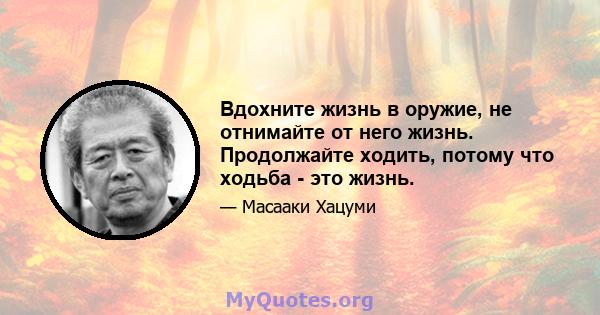 Вдохните жизнь в оружие, не отнимайте от него жизнь. Продолжайте ходить, потому что ходьба - это жизнь.