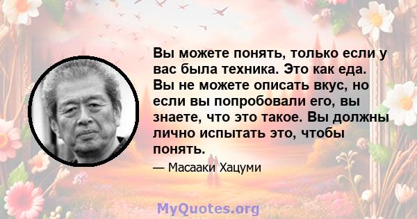 Вы можете понять, только если у вас была техника. Это как еда. Вы не можете описать вкус, но если вы попробовали его, вы знаете, что это такое. Вы должны лично испытать это, чтобы понять.