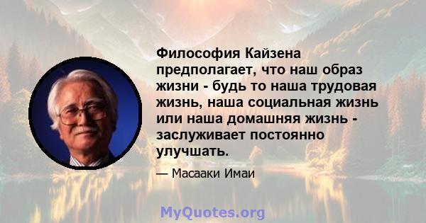 Философия Кайзена предполагает, что наш образ жизни - будь то наша трудовая жизнь, наша социальная жизнь или наша домашняя жизнь - заслуживает постоянно улучшать.