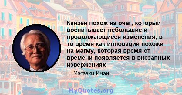 Кайзен похож на очаг, который воспитывает небольшие и продолжающиеся изменения, в то время как инновации похожи на магму, которая время от времени появляется в внезапных извержениях