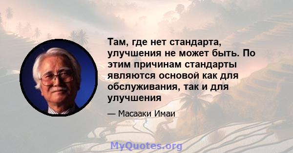 Там, где нет стандарта, улучшения не может быть. По этим причинам стандарты являются основой как для обслуживания, так и для улучшения