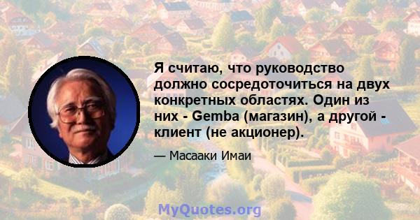 Я считаю, что руководство должно сосредоточиться на двух конкретных областях. Один из них - Gemba (магазин), а другой - клиент (не акционер).