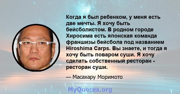 Когда я был ребенком, у меня есть две мечты. Я хочу быть бейсболистом. В родном городе Хиросима есть японская команда франшизы бейсбола под названием Hiroshima Carps. Вы знаете, и тогда я хочу быть поваром суши. Я хочу