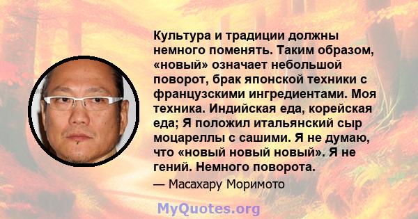 Культура и традиции должны немного поменять. Таким образом, «новый» означает небольшой поворот, брак японской техники с французскими ингредиентами. Моя техника. Индийская еда, корейская еда; Я положил итальянский сыр