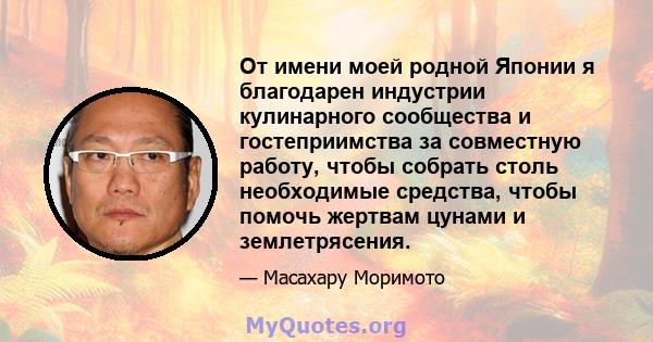 От имени моей родной Японии я благодарен индустрии кулинарного сообщества и гостеприимства за совместную работу, чтобы собрать столь необходимые средства, чтобы помочь жертвам цунами и землетрясения.