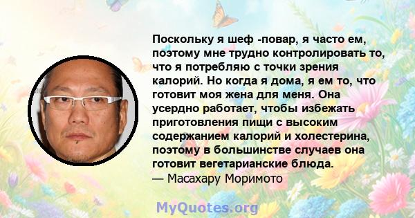 Поскольку я шеф -повар, я часто ем, поэтому мне трудно контролировать то, что я потребляю с точки зрения калорий. Но когда я дома, я ем то, что готовит моя жена для меня. Она усердно работает, чтобы избежать