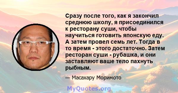 Сразу после того, как я закончил среднюю школу, я присоединился к ресторану суши, чтобы научиться готовить японскую еду. А затем провел семь лет. Тогда в то время - этого достаточно. Затем ресторан суши - рубашка, и они 