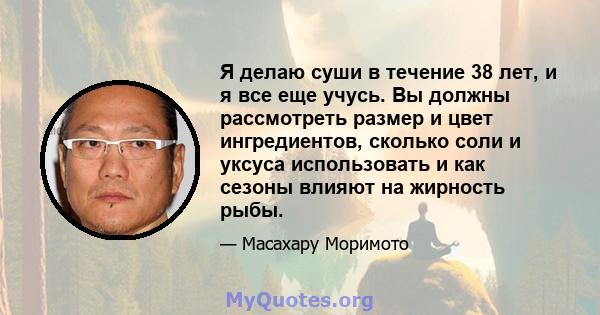 Я делаю суши в течение 38 лет, и я все еще учусь. Вы должны рассмотреть размер и цвет ингредиентов, сколько соли и уксуса использовать и как сезоны влияют на жирность рыбы.