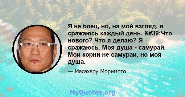 Я не боец, но, на мой взгляд, я сражаюсь каждый день. 'Что нового? Что я делаю? Я сражаюсь. Моя душа - самурай. Мои корни не самураи, но моя душа.