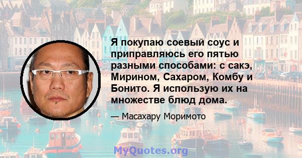 Я покупаю соевый соус и приправляюсь его пятью разными способами: с сакэ, Мирином, Сахаром, Комбу и Бонито. Я использую их на множестве блюд дома.